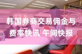 韩国券商交易佣金与费率快讯 午间快报