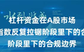 杠杆资金在A股市场在当前指数反复拉锯阶段里下的合规边界