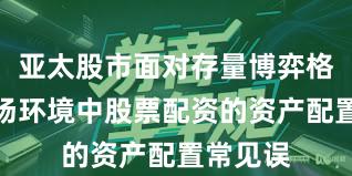 亚太股市面对存量博弈格局的市场环境中股票配资的资产配置常见误