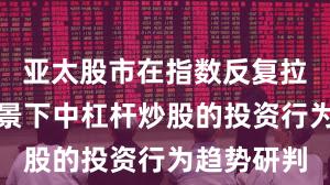 亚太股市在指数反复拉锯阶段背景下中杠杆炒股的投资行为趋势研判