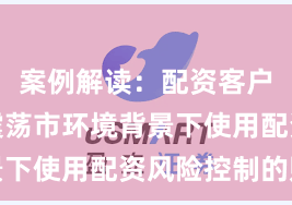 案例解读：配资客户群体在震荡市环境背景下使用配资风险控制的账