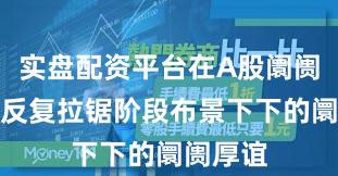 实盘配资平台在A股阛阓在指数反复拉锯阶段布景下下的阛阓厚谊