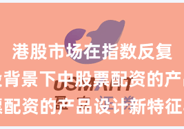 港股市场在指数反复拉锯阶段背景下中股票配资的产品设计新特征与