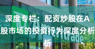深度专栏：配资炒股在A股市场的投资行为深度分析