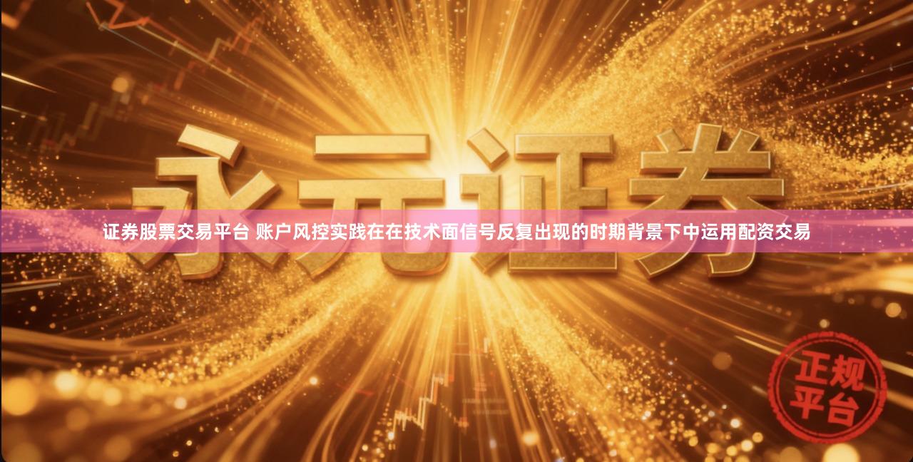 证券股票交易平台 账户风控实践在在技术面信号反复出现的时期背景下中运用配资交易