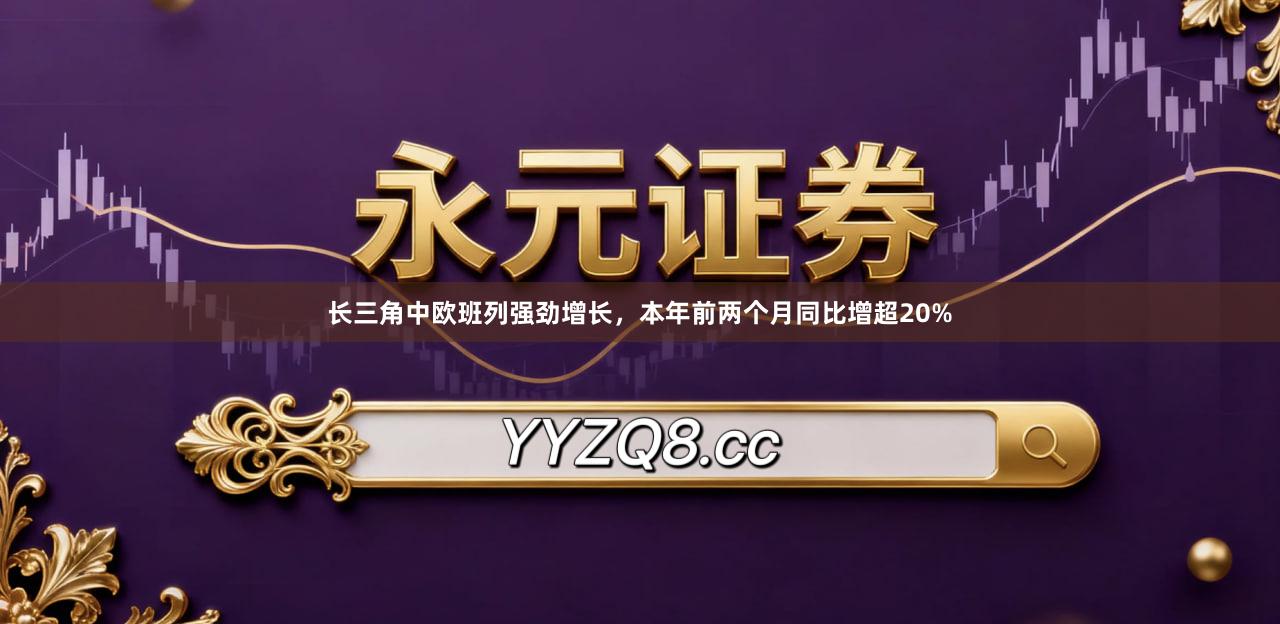长三角中欧班列强劲增长，本年前两个月同比增超20%